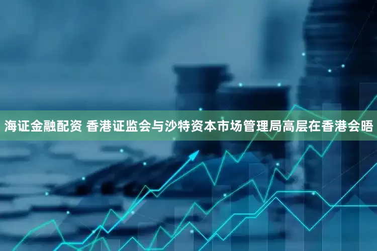 海证金融配资 香港证监会与沙特资本市场管理局高层在香港会晤
