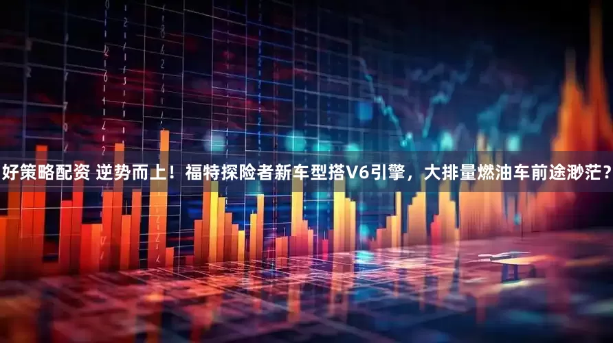 好策略配资 逆势而上！福特探险者新车型搭V6引擎，大排量燃油车前途渺茫？