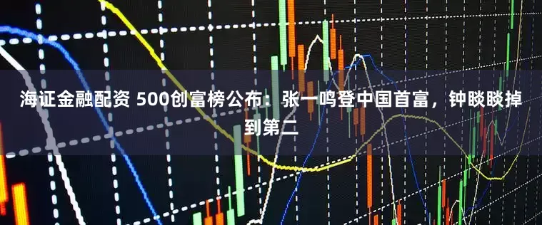 海证金融配资 500创富榜公布：张一鸣登中国首富，钟睒睒掉到第二