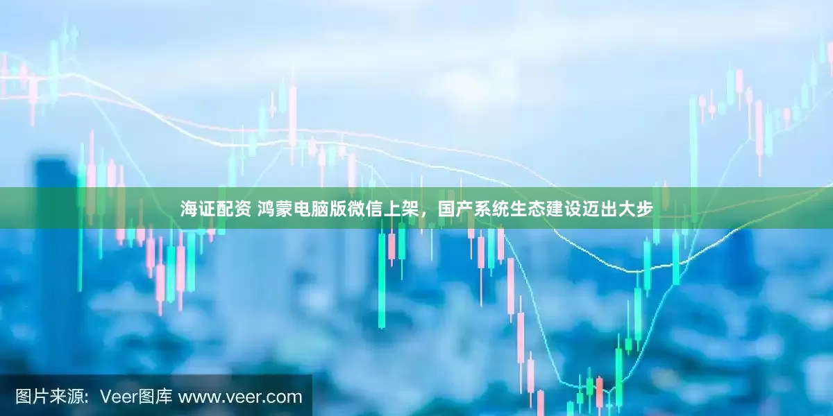 海证配资 鸿蒙电脑版微信上架，国产系统生态建设迈出大步
