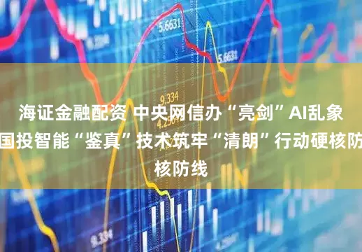 海证金融配资 中央网信办“亮剑”AI乱象，国投智能“鉴真”技术筑牢“清朗”行动硬核防线