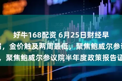 好牛168配资 6月25日财经早餐：避险需求削弱，金价触及两周最低，聚焦鲍威尔参议院半年度政策报告证词