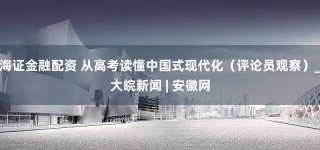 海证金融配资 从高考读懂中国式现代化（评论员观察）_大皖新闻 | 安徽网