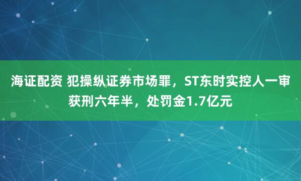 海证配资 犯操纵证券市场罪，ST东时实控人一审获刑六年半，处罚金1.7亿元