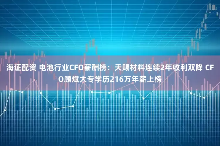 海证配资 电池行业CFO薪酬榜：天赐材料连续2年收利双降 CFO顾斌大专学历216万年薪上榜