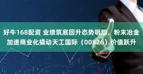 好牛168配资 业绩筑底回升态势明朗，粉末冶金加速商业化撬动天工国际（00826）价值跃升
