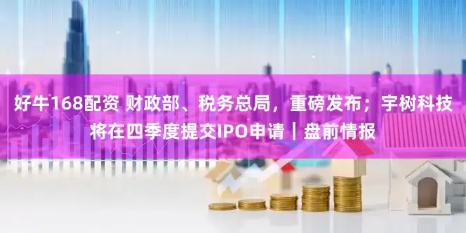 好牛168配资 财政部、税务总局，重磅发布；宇树科技将在四季度提交IPO申请｜盘前情报