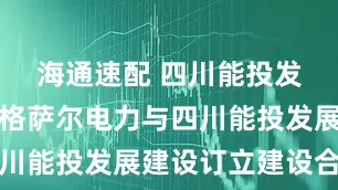 海通速配 四川能投发展：德格格萨尔电力与四川能投发展建设订立建设合同