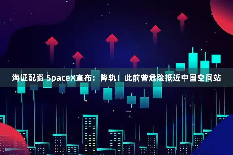 海证配资 SpaceX宣布：降轨！此前曾危险抵近中国空间站