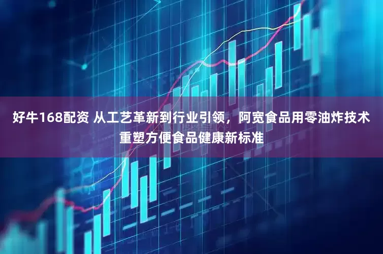 好牛168配资 从工艺革新到行业引领，阿宽食品用零油炸技术重塑方便食品健康新标准