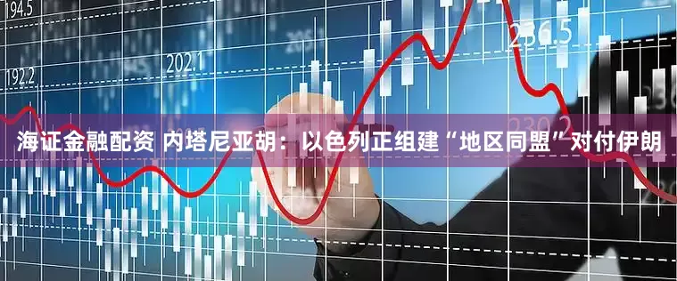 海证金融配资 内塔尼亚胡：以色列正组建“地区同盟”对付伊朗