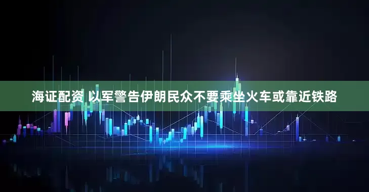 海证配资 以军警告伊朗民众不要乘坐火车或靠近铁路