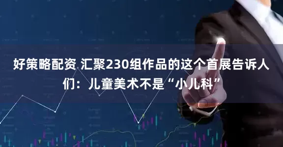好策略配资 汇聚230组作品的这个首展告诉人们：儿童美术不是“小儿科”