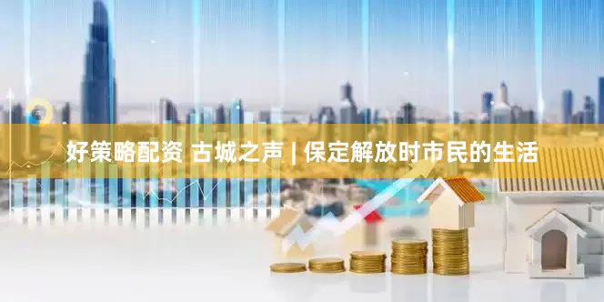 好策略配资 古城之声 | 保定解放时市民的生活