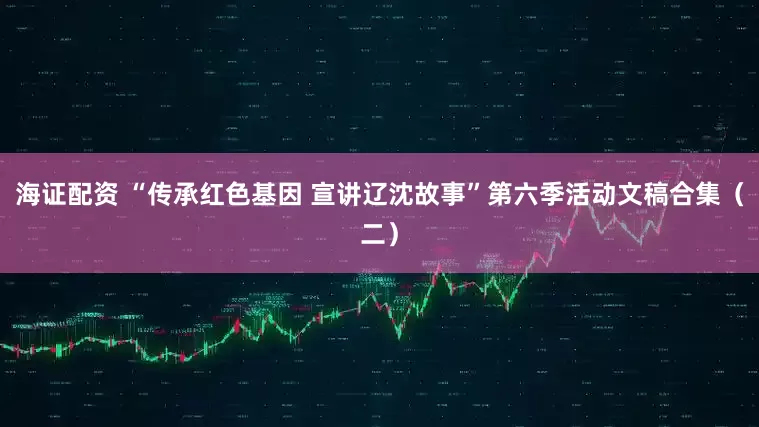 海证配资 “传承红色基因 宣讲辽沈故事”第六季活动文稿合集（二）
